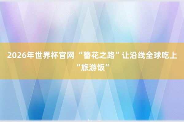 2026年世界杯官网 “簪花之路”让沿线全球吃上“旅游饭”