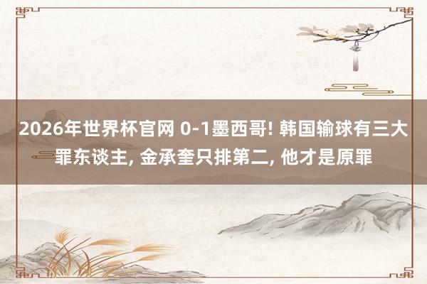 2026年世界杯官网 0-1墨西哥! 韩国输球有三大罪东谈主， 金承奎只排第二， 他才是原罪