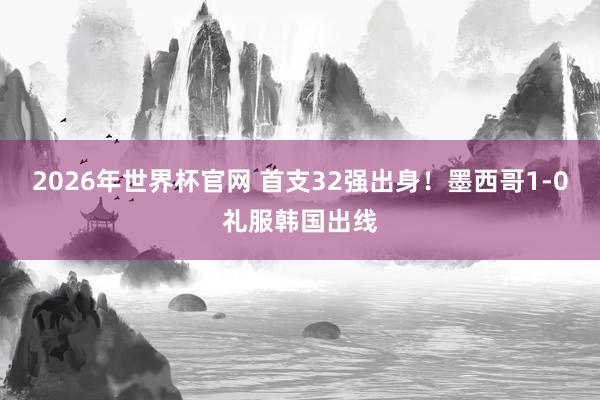 2026年世界杯官网 首支32强出身！墨西哥1-0礼服韩国出线