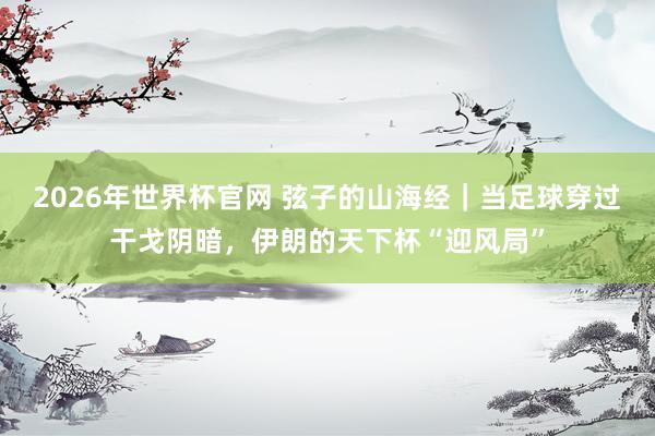2026年世界杯官网 弦子的山海经｜当足球穿过干戈阴暗，伊朗的天下杯“迎风局”