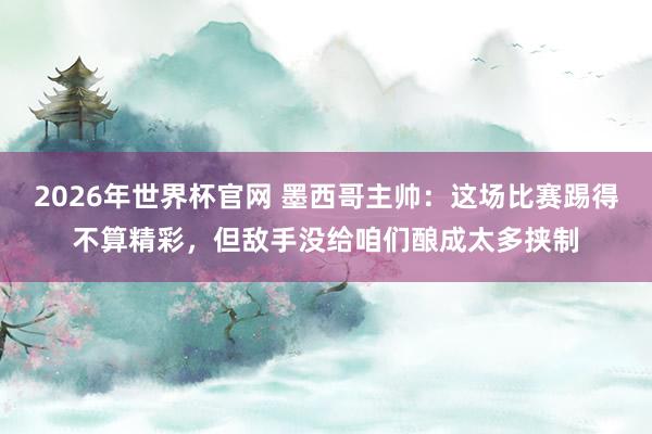 2026年世界杯官网 墨西哥主帅:这场比赛踢得不算精彩,但敌手没给咱们酿成太多挟制