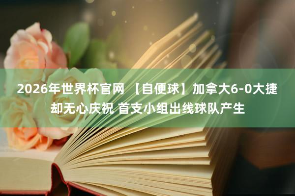 2026年世界杯官网 【自便球】加拿大6-0大捷却无心庆祝 首支小组出线球队产生
