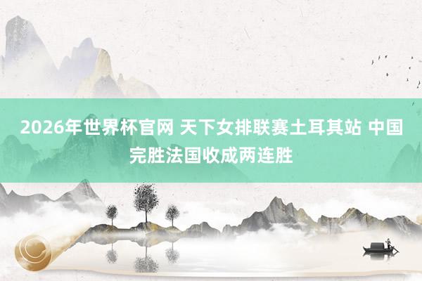 2026年世界杯官网 天下女排联赛土耳其站 中国完胜法国收成两连胜